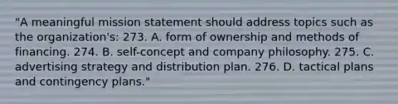 "A meaningful mission statement should address topics such as the organization's: 273. A. form of ownership and methods of financing. 274. B. self-concept and company philosophy. 275. C. advertising strategy and distribution plan. 276. D. tactical plans and contingency plans."