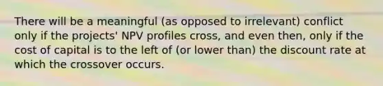 There will be a meaningful (as opposed to irrelevant) conflict only if the projects' NPV profiles cross, and even then, only if the cost of capital is to the left of (or lower than) the discount rate at which the crossover occurs.