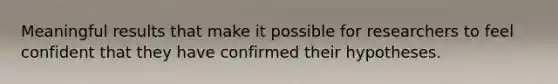 Meaningful results that make it possible for researchers to feel confident that they have confirmed their hypotheses.