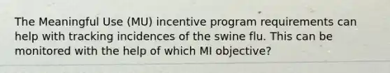 The Meaningful Use (MU) incentive program requirements can help with tracking incidences of the swine flu. This can be monitored with the help of which MI objective?