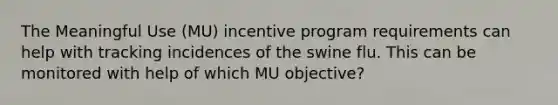 The Meaningful Use (MU) incentive program requirements can help with tracking incidences of the swine flu. This can be monitored with help of which MU objective?