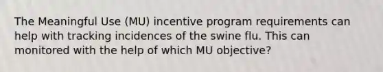 The Meaningful Use (MU) incentive program requirements can help with tracking incidences of the swine flu. This can monitored with the help of which MU objective?