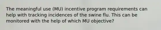 The meaningful use (MU) incentive program requirements can help with tracking incidences of the swine flu. This can be monitored with the help of which MU objective?