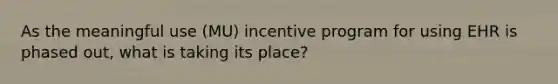 As the meaningful use (MU) incentive program for using EHR is phased out, what is taking its place?