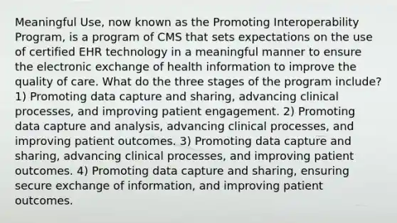 Meaningful Use, now known as the Promoting Interoperability Program, is a program of CMS that sets expectations on the use of certified EHR technology in a meaningful manner to ensure the electronic exchange of health information to improve the quality of care. What do the three stages of the program include? 1) Promoting data capture and sharing, advancing clinical processes, and improving patient engagement. 2) Promoting data capture and analysis, advancing clinical processes, and improving patient outcomes. 3) Promoting data capture and sharing, advancing clinical processes, and improving patient outcomes. 4) Promoting data capture and sharing, ensuring secure exchange of information, and improving patient outcomes.