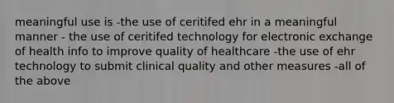 meaningful use is -the use of ceritifed ehr in a meaningful manner - the use of ceritifed technology for electronic exchange of health info to improve quality of healthcare -the use of ehr technology to submit clinical quality and other measures -all of the above