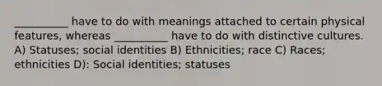 __________ have to do with meanings attached to certain physical features, whereas __________ have to do with distinctive cultures. A) Statuses; social identities B) Ethnicities; race C) Races; ethnicities D): Social identities; statuses