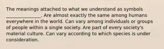 The meanings attached to what we understand as symbols _______________. Are almost exactly the same among humans everywhere in the world. Can vary among individuals or groups of people within a single society. Are part of every society's material culture. Can vary according to which species is under consideration.