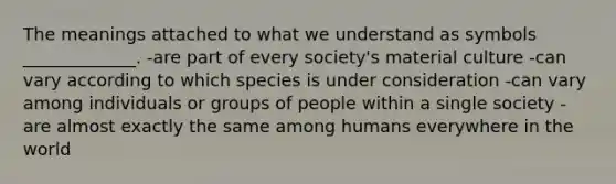 The meanings attached to what we understand as symbols _____________. -are part of every society's material culture -can vary according to which species is under consideration -can vary among individuals or groups of people within a single society -are almost exactly the same among humans everywhere in the world