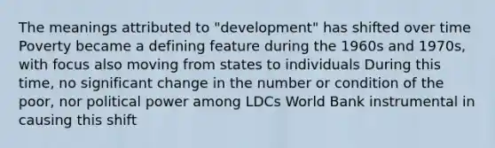 The meanings attributed to "development" has shifted over time Poverty became a defining feature during the 1960s and 1970s, with focus also moving from states to individuals During this time, no significant change in the number or condition of the poor, nor political power among LDCs World Bank instrumental in causing this shift