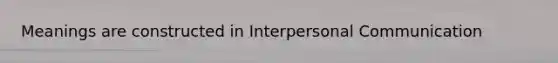 Meanings are constructed in Interpersonal Communication