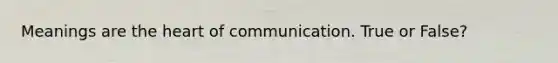 Meanings are the heart of communication. True or False?