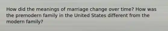 How did the meanings of marriage change over time? How was the premodern family in the United States different from the modern family?