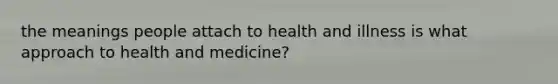 the meanings people attach to health and illness is what approach to health and medicine?