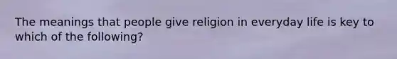 The meanings that people give religion in everyday life is key to which of the following?