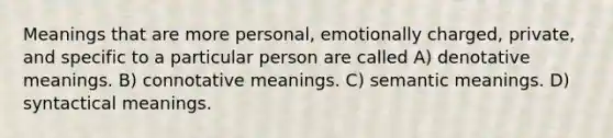 Meanings that are more personal, emotionally charged, private, and specific to a particular person are called A) denotative meanings. B) connotative meanings. C) semantic meanings. D) syntactical meanings.