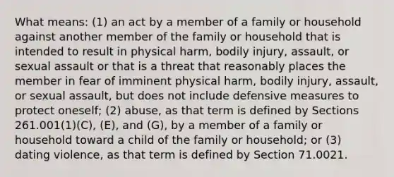 What means: (1) an act by a member of a family or household against another member of the family or household that is intended to result in physical harm, bodily injury, assault, or sexual assault or that is a threat that reasonably places the member in fear of imminent physical harm, bodily injury, assault, or sexual assault, but does not include defensive measures to protect oneself; (2) abuse, as that term is defined by Sections 261.001(1)(C), (E), and (G), by a member of a family or household toward a child of the family or household; or (3) dating violence, as that term is defined by Section 71.0021.