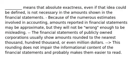 _________ means that absolute exactness, even if that idea could be defined, is not necessary in the amounts shown in the financial statements. - Because of the numerous estimates involved in accounting, amounts reported in financial statements may be approximate, but they will not be "wrong" enough to be misleading. -- The financial statements of publicly owned corporations usually show amounts rounded to the nearest thousand, hundred thousand, or even million dollars. --> This rounding does not impair the informational content of the financial statements and probably makes them easier to read.