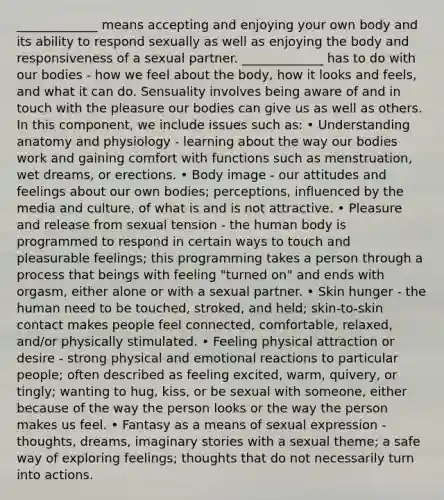 _____________ means accepting and enjoying your own body and its ability to respond sexually as well as enjoying the body and responsiveness of a sexual partner. _____________ has to do with our bodies - how we feel about the body, how it looks and feels, and what it can do. Sensuality involves being aware of and in touch with the pleasure our bodies can give us as well as others. In this component, we include issues such as: • Understanding anatomy and physiology - learning about the way our bodies work and gaining comfort with functions such as menstruation, wet dreams, or erections. • Body image - our attitudes and feelings about our own bodies; perceptions, influenced by the media and culture, of what is and is not attractive. • Pleasure and release from sexual tension - the human body is programmed to respond in certain ways to touch and pleasurable feelings; this programming takes a person through a process that beings with feeling "turned on" and ends with orgasm, either alone or with a sexual partner. • Skin hunger - the human need to be touched, stroked, and held; skin-to-skin contact makes people feel connected, comfortable, relaxed, and/or physically stimulated. • Feeling physical attraction or desire - strong physical and emotional reactions to particular people; often described as feeling excited, warm, quivery, or tingly; wanting to hug, kiss, or be sexual with someone, either because of the way the person looks or the way the person makes us feel. • Fantasy as a means of sexual expression - thoughts, dreams, imaginary stories with a sexual theme; a safe way of exploring feelings; thoughts that do not necessarily turn into actions.