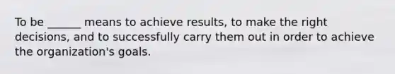 To be ______ means to achieve results, to make the right decisions, and to successfully carry them out in order to achieve the organization's goals.