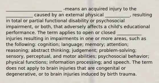 _________________________ -means an acquired injury to the ____________ caused by an external physical ___________, resulting in total or partial functional disability or psychosocial impairment, or both, that adversely affects a child's educational performance. The term applies to open or closed ___________ injuries resulting in impairments in one or more areas, such as the following: cognition; language; memory; attention; reasoning; abstract thinking; judgement; problem-solving; sensory, perceptual, and motor abilities; psychosocial behavior; physical functions; information processing; and speech. The term does not apply to brain injuries that are congenital or degenerative, or to brain injuries induced by birth trauma.