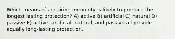 Which means of acquiring immunity is likely to produce the longest lasting protection? A) active B) artificial C) natural D) passive E) active, artificial, natural, and passive all provide equally long-lasting protection.