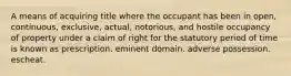 A means of acquiring title where the occupant has been in open, continuous, exclusive, actual, notorious, and hostile occupancy of property under a claim of right for the statutory period of time is known as prescription. eminent domain. adverse possession. escheat.