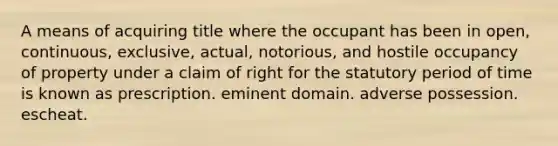 A means of acquiring title where the occupant has been in open, continuous, exclusive, actual, notorious, and hostile occupancy of property under a claim of right for the statutory period of time is known as prescription. eminent domain. adverse possession. escheat.