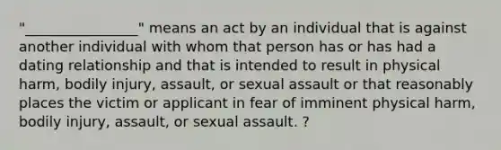 "________________" means an act by an individual that is against another individual with whom that person has or has had a dating relationship and that is intended to result in physical harm, bodily injury, assault, or sexual assault or that reasonably places the victim or applicant in fear of imminent physical harm, bodily injury, assault, or sexual assault. ?