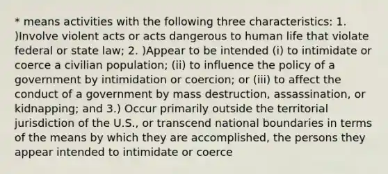 * means activities with the following three characteristics: 1. )Involve violent acts or acts dangerous to human life that violate federal or state law; 2. )Appear to be intended (i) to intimidate or coerce a civilian population; (ii) to influence the policy of a government by intimidation or coercion; or (iii) to affect the conduct of a government by mass destruction, assassination, or kidnapping; and 3.) Occur primarily outside the territorial jurisdiction of the U.S., or transcend national boundaries in terms of the means by which they are accomplished, the persons they appear intended to intimidate or coerce