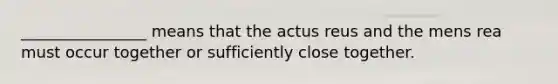 ________________ means that the actus reus and the mens rea must occur together or sufficiently close together.