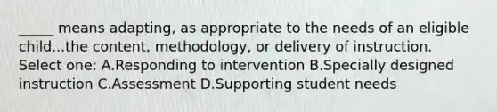 _____ means adapting, as appropriate to the needs of an eligible child...the content, methodology, or delivery of instruction. Select one: A.Responding to intervention B.Specially designed instruction C.Assessment D.Supporting student needs