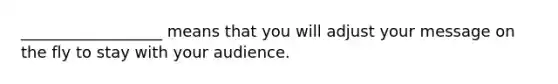 __________________ means that you will adjust your message on the fly to stay with your audience.