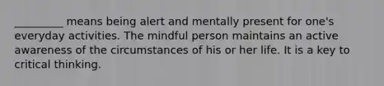 _________ means being alert and mentally present for one's everyday activities. The mindful person maintains an active awareness of the circumstances of his or her life. It is a key to critical thinking.