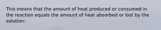 This means that the amount of heat produced or consumed in the reaction equals the amount of heat absorbed or lost by the solution: