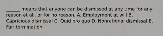 ______ means that anyone can be dismissed at any time for any reason at all, or for no reason. A. Employment at will B. Capricious dismissal C. Quid pro quo D. Nonrational dismissal E. Fair termination