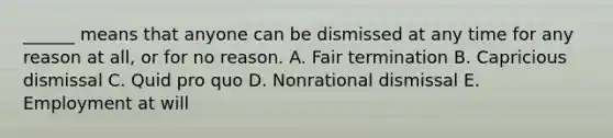 ______ means that anyone can be dismissed at any time for any reason at all, or for no reason. A. Fair termination B. Capricious dismissal C. Quid pro quo D. Nonrational dismissal E. Employment at will