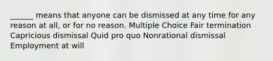 ______ means that anyone can be dismissed at any time for any reason at all, or for no reason. Multiple Choice Fair termination Capricious dismissal Quid pro quo Nonrational dismissal Employment at will