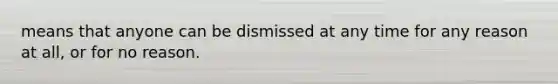 means that anyone can be dismissed at any time for any reason at all, or for no reason.