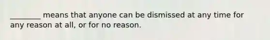 ________ means that anyone can be dismissed at any time for any reason at all, or for no reason.