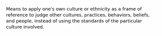 Means to apply one's own culture or ethnicity as a frame of reference to judge other cultures, practices, behaviors, beliefs, and people, instead of using the standards of the particular culture involved.