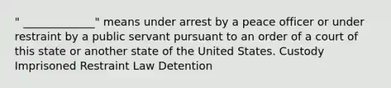 " _____________" means under arrest by a peace officer or under restraint by a public servant pursuant to an order of a court of this state or another state of the United States. Custody Imprisoned Restraint Law Detention