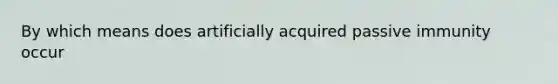 By which means does artificially acquired passive immunity occur