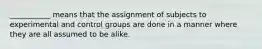 ___________ means that the assignment of subjects to experimental and control groups are done in a manner where they are all assumed to be alike.