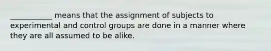 ___________ means that the assignment of subjects to experimental and control groups are done in a manner where they are all assumed to be alike.