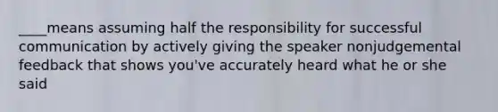 ____means assuming half the responsibility for successful communication by actively giving the speaker nonjudgemental feedback that shows you've accurately heard what he or she said