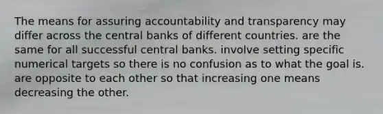 The means for assuring accountability and transparency may differ across the central banks of different countries. are the same for all successful central banks. involve setting specific numerical targets so there is no confusion as to what the goal is. are opposite to each other so that increasing one means decreasing the other.