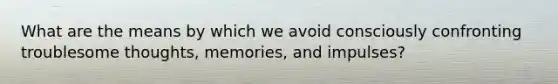 What are the means by which we avoid consciously confronting troublesome thoughts, memories, and impulses?