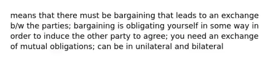 means that there must be bargaining that leads to an exchange b/w the parties; bargaining is obligating yourself in some way in order to induce the other party to agree; you need an exchange of mutual obligations; can be in unilateral and bilateral