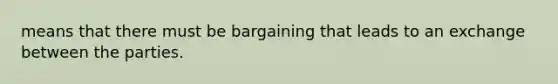 means that there must be bargaining that leads to an exchange between the parties.